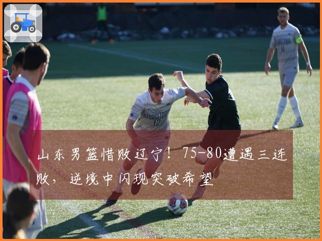 山东男篮惜败辽宁！75-80遭遇三连败，逆境中闪现突破希望