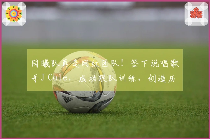同曦队真是网红团队！签下说唱歌手J Cole，成功跟队训练，创造历史里程碑