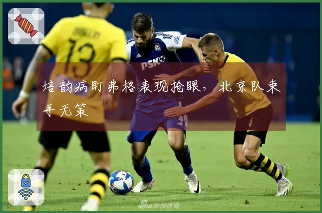 培韵病盯弗格表现抢眼，北京队束手无策