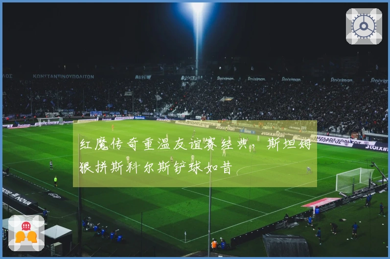 红魔传奇重温友谊赛经典，斯坦姆狠拼斯科尔斯铲球如昔