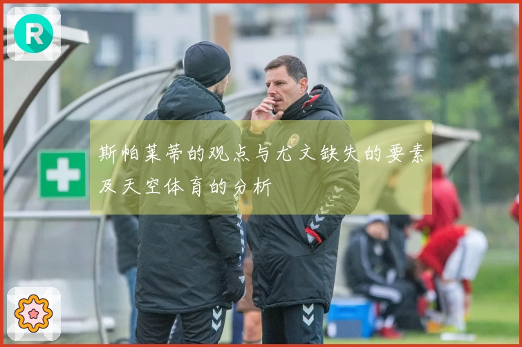 斯帕莱蒂的观点与尤文缺失的要素及天空体育的分析