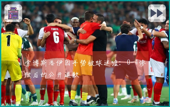 索博斯洛伊因手势被球迷嘘：0-4惨败后的公开道歉