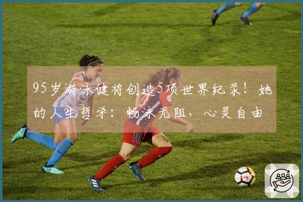 95岁游泳健将创造5项世界纪录！她的人生哲学：畅泳无阻，心灵自由旅行