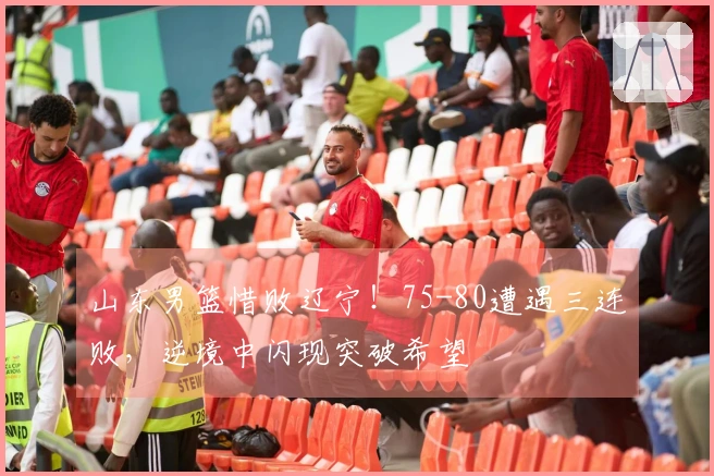 山东男篮惜败辽宁！75-80遭遇三连败，逆境中闪现突破希望