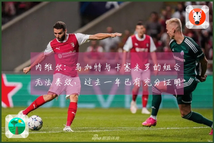 内维尔：乌加特与卡塞米罗的组合无法奏效，过去一年已有充分证明