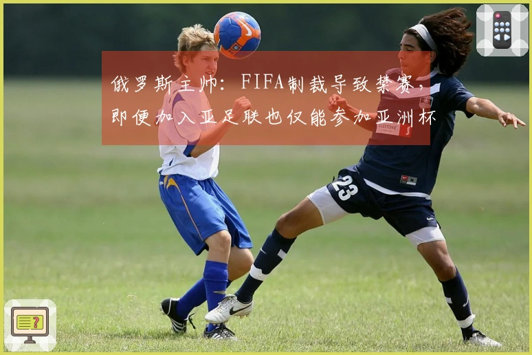 俄罗斯主帅：FIFA制裁导致禁赛，即便加入亚足联也仅能参加亚洲杯